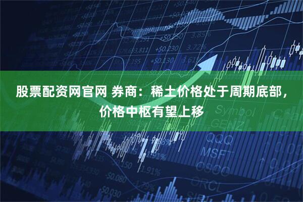 股票配資網官網 券商：稀土價格處于周期底部，價格中樞有望上移