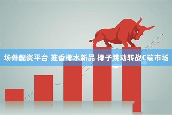 場外配資平臺 推香椰水新品 椰子跳動轉戰C端市場