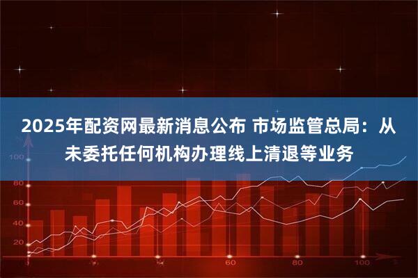 2025年配資網最新消息公布 市場監管總局：從未委托任何機構辦理線上清退等業務