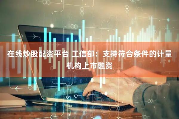 在線炒股配資平臺 工信部：支持符合條件的計量機構上市融資