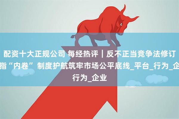 配資十大正規公司 每經熱評︱反不正當競爭法修訂劍指“內卷” 制度護航筑牢市場公平底線_平臺_行為_企業