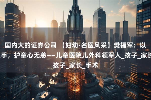國內大的證券公司 【婦幼·名醫風采】樊福軍：以微創之手，護童心無恙——兒童醫院兒外科領軍人_孩子_家長_手術