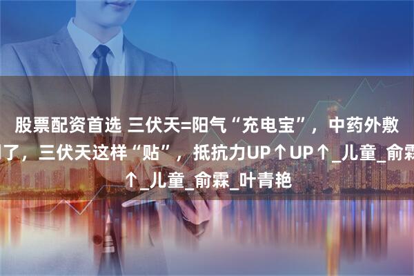 股票配資首選 三伏天=陽氣“充電寶”，中藥外敷黃金期到了，三伏天這樣“貼”，抵抗力UP↑UP↑_兒童_俞霖_葉青艷
