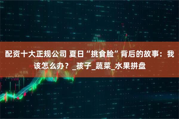 配資十大正規公司 夏日“挑食臉”背后的故事：我該怎么辦？_孩子_蔬菜_水果拼盤