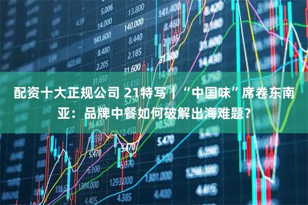 配資十大正規公司 21特寫｜“中國味”席卷東南亞：品牌中餐如何破解出海難題？