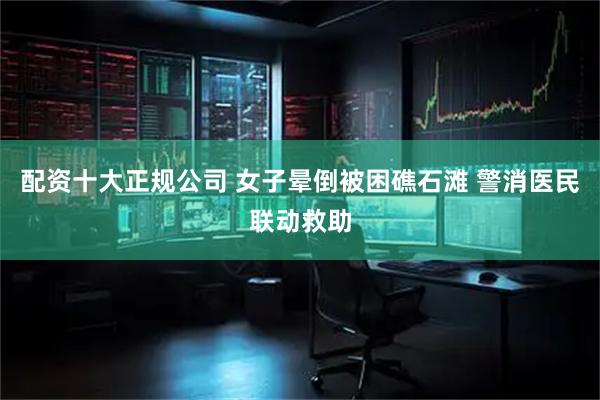配資十大正規公司 女子暈倒被困礁石灘 警消醫民聯動救助