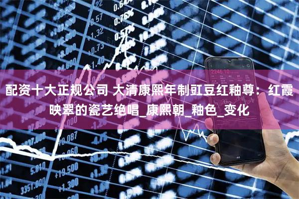 配資十大正規公司 大清康熙年制豇豆紅釉尊：紅霞映翠的瓷藝絕唱_康熙朝_釉色_變化
