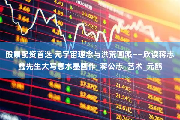 股票配資首選 元宇宙理念與洪荒畫派——欣讀蔣志鑫先生大寫意水墨畫作_蔣公志_藝術_元鶴