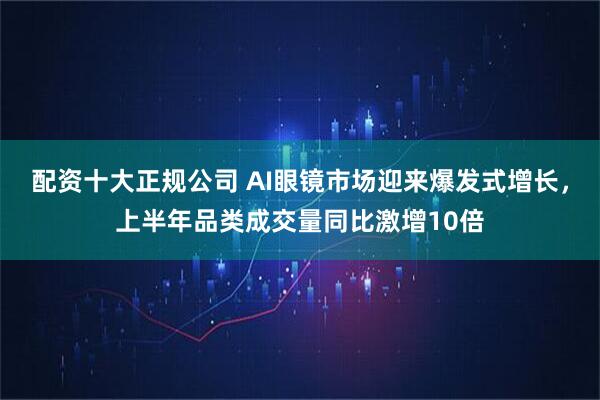 配資十大正規公司 AI眼鏡市場迎來爆發式增長，上半年品類成交量同比激增10倍