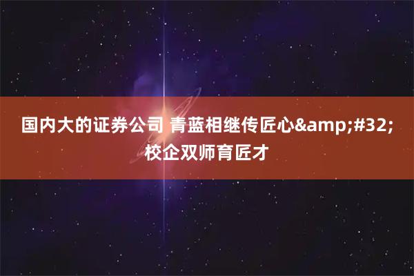 國內大的證券公司 青藍相繼傳匠心&#32;校企雙師育匠才