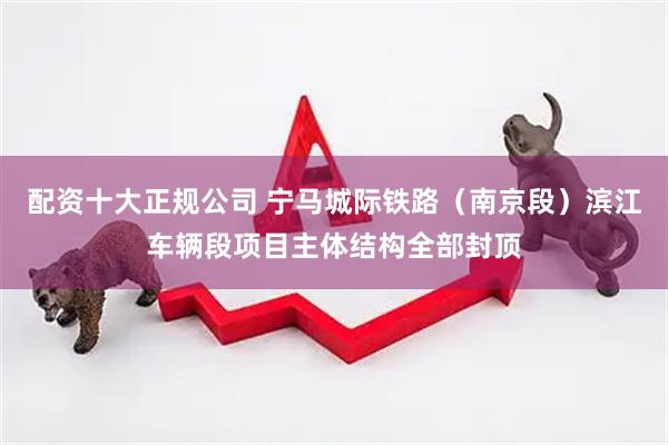 配資十大正規公司 寧馬城際鐵路（南京段）濱江車輛段項目主體結構全部封頂