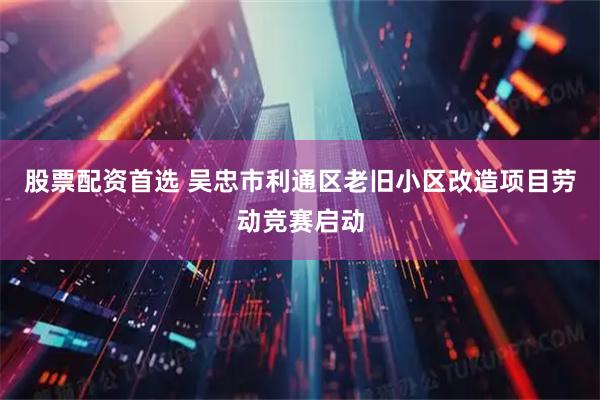 股票配資首選 吳忠市利通區老舊小區改造項目勞動競賽啟動