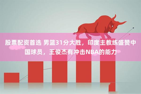 股票配資首選 男籃31分大勝，印度主教練盛贊中國球員，王俊杰有沖擊NBA的能力