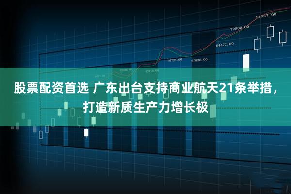 股票配資首選 廣東出臺支持商業航天21條舉措，打造新質生產力增長極