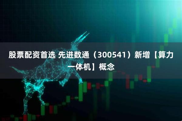 股票配資首選 先進數通（300541）新增【算力一體機】概念